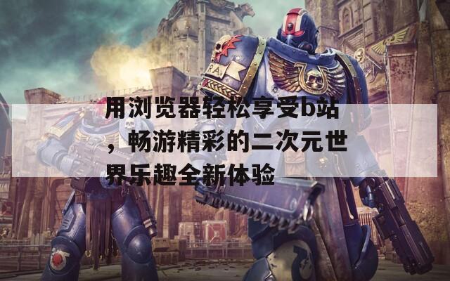 用浏览器轻松享受b站，畅游精彩的二次元世界乐趣全新体验