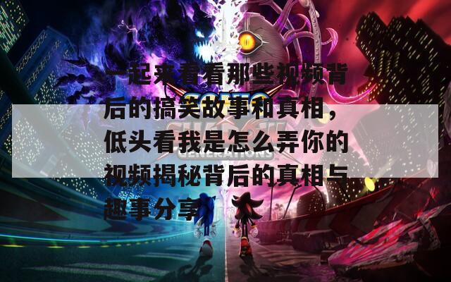 一起来看看那些视频背后的搞笑故事和真相，低头看我是怎么弄你的视频揭秘背后的真相与趣事分享