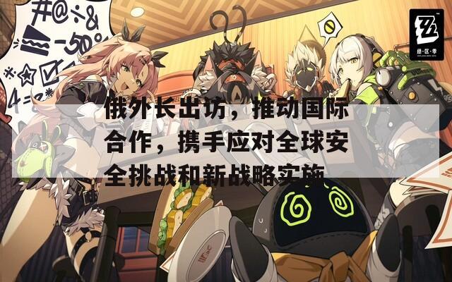 俄外长出访，推动国际合作，携手应对全球安全挑战和新战略实施