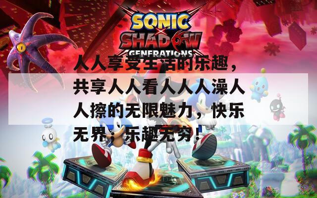 人人享受生活的乐趣，共享人人看人人人澡人人擦的无限魅力，快乐无界，乐趣无穷！