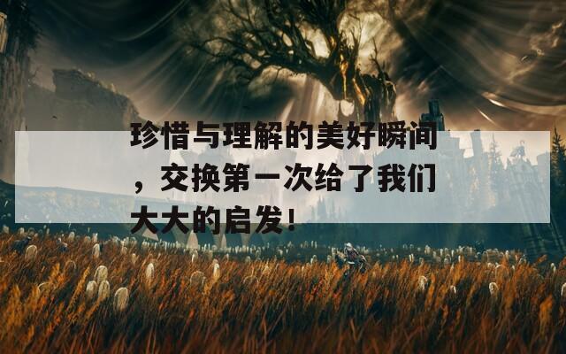 珍惜与理解的美好瞬间，交换第一次给了我们大大的启发！