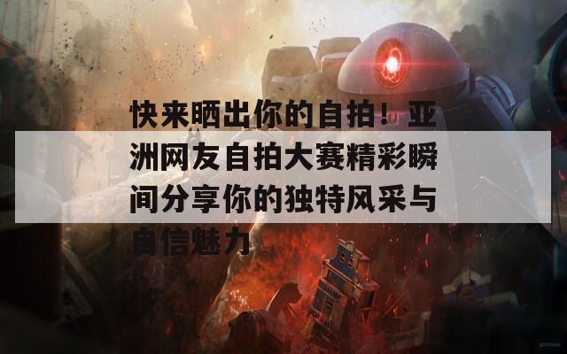 快来晒出你的自拍！亚洲网友自拍大赛精彩瞬间分享你的独特风采与自信魅力