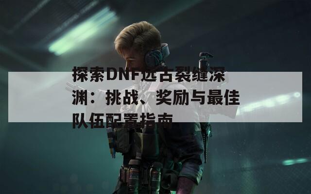 探索DNF远古裂缝深渊：挑战、奖励与最佳队伍配置指南