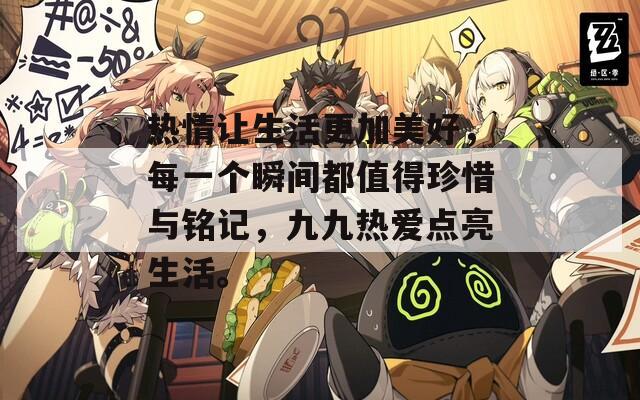 热情让生活更加美好，每一个瞬间都值得珍惜与铭记，九九热爱点亮生活。