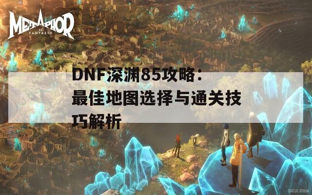 DNF深渊85攻略：最佳地图选择与通关技巧解析