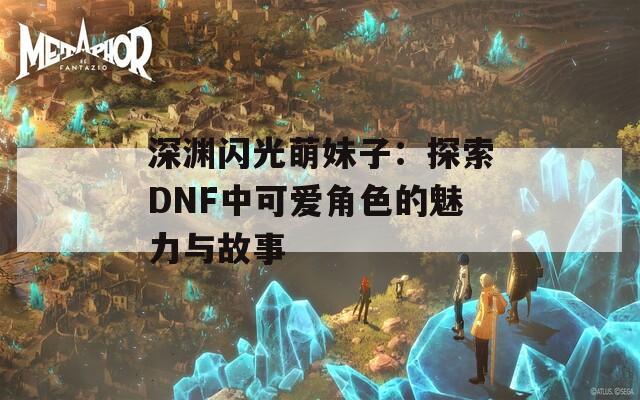 深渊闪光萌妹子：探索DNF中可爱角色的魅力与故事
