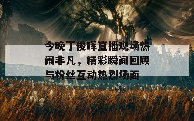 今晚丁俊晖直播现场热闹非凡，精彩瞬间回顾与粉丝互动热烈场面