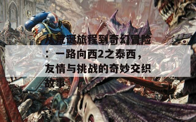 从荒诞旅程到奇幻冒险：一路向西2之泰西，友情与挑战的奇妙交织故事