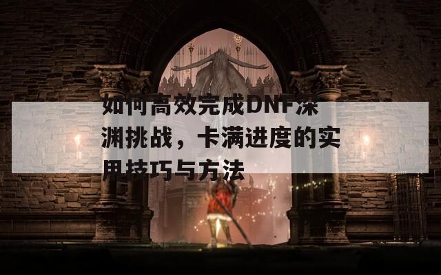 如何高效完成DNF深渊挑战，卡满进度的实用技巧与方法