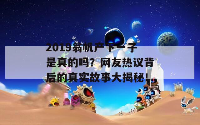 2019翁帆产下一子是真的吗？网友热议背后的真实故事大揭秘！