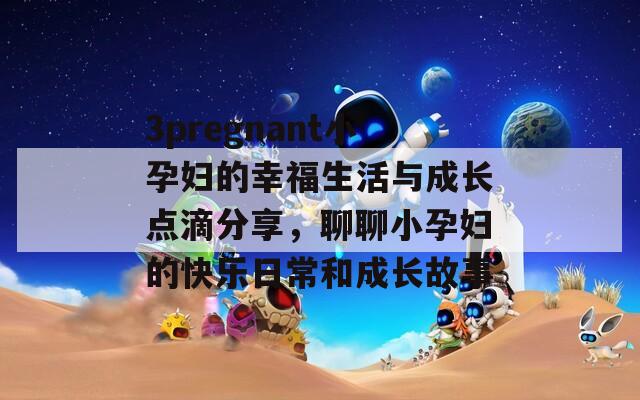 3pregnant小孕妇的幸福生活与成长点滴分享，聊聊小孕妇的快乐日常和成长故事