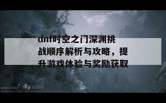 dnf时空之门深渊挑战顺序解析与攻略，提升游戏体验与奖励获取