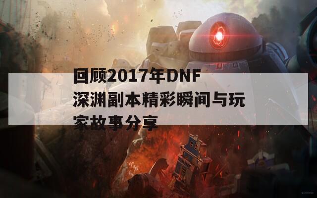 回顾2017年DNF深渊副本精彩瞬间与玩家故事分享