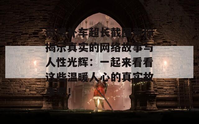 微博补车超长截图带你揭示真实的网络故事与人性光辉：一起来看看这些温暖人心的真实故事吧！