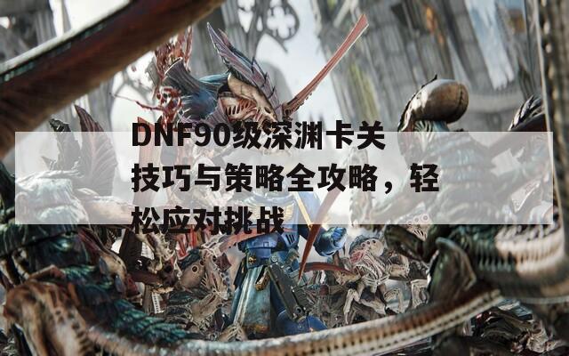 DNF90级深渊卡关技巧与策略全攻略，轻松应对挑战