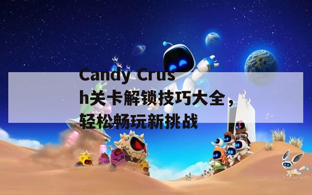 Candy Crush关卡解锁技巧大全，轻松畅玩新挑战