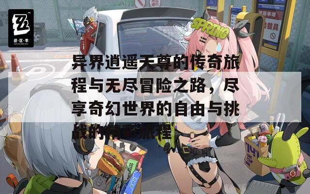 异界逍遥天尊的传奇旅程与无尽冒险之路，尽享奇幻世界的自由与挑战的精彩旅程