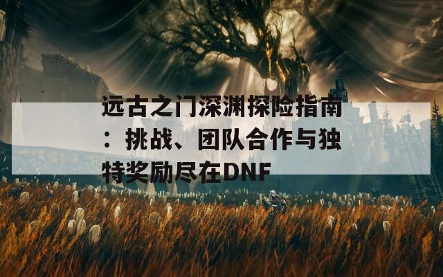 远古之门深渊探险指南：挑战、团队合作与独特奖励尽在DNF