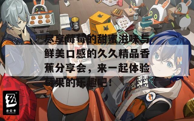 尽享莓莓的甜蜜滋味与鲜美口感的久久精品香蕉分享会，来一起体验莓果的乐趣吧！