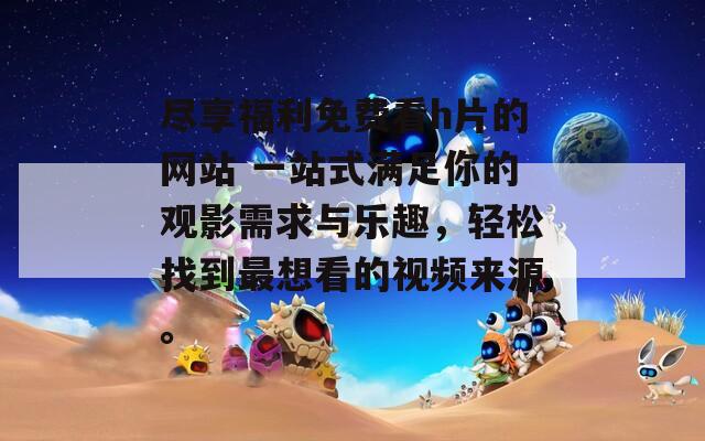 尽享福利免费看h片的网站 一站式满足你的观影需求与乐趣，轻松找到最想看的视频来源。