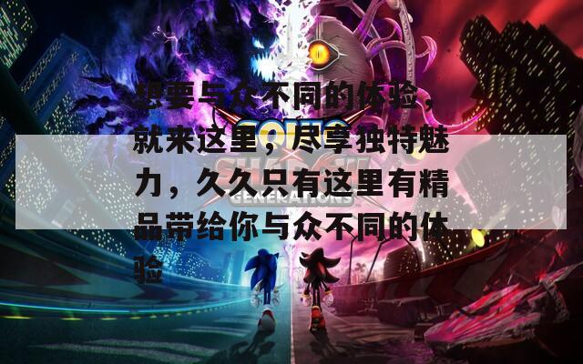 想要与众不同的体验，就来这里，尽享独特魅力，久久只有这里有精品带给你与众不同的体验