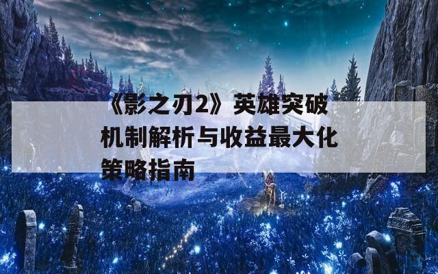 《影之刃2》英雄突破机制解析与收益最大化策略指南