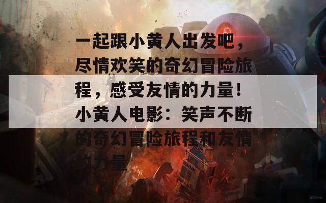 一起跟小黄人出发吧，尽情欢笑的奇幻冒险旅程，感受友情的力量！小黄人电影：笑声不断的奇幻冒险旅程和友情的力量