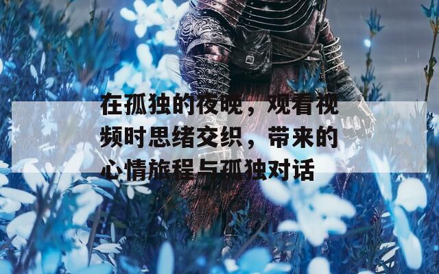 在孤独的夜晚，观看视频时思绪交织，带来的心情旅程与孤独对话