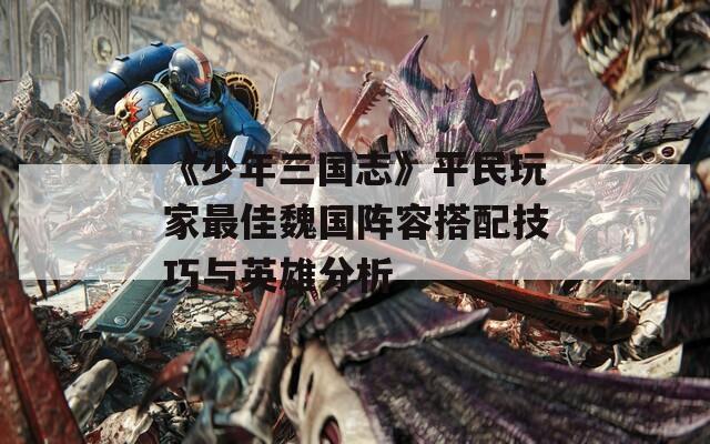 《少年三国志》平民玩家最佳魏国阵容搭配技巧与英雄分析