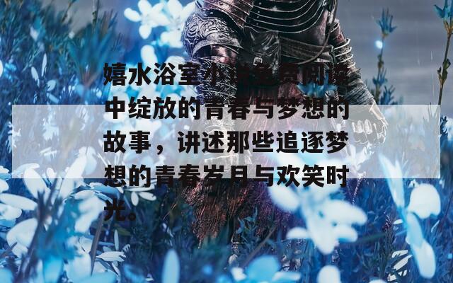 嬉水浴室小说免费阅读中绽放的青春与梦想的故事，讲述那些追逐梦想的青春岁月与欢笑时光。
