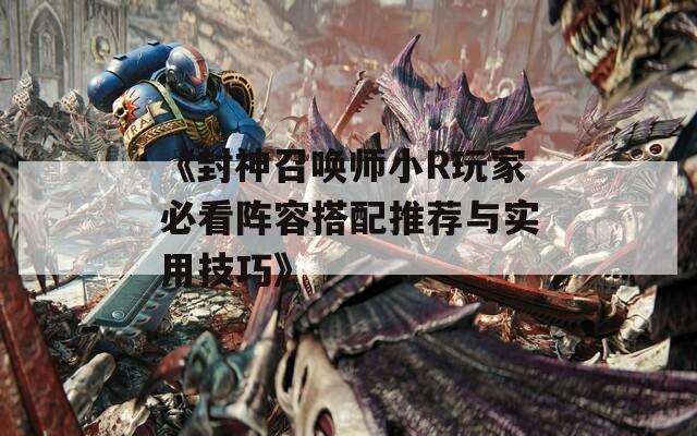《封神召唤师小R玩家必看阵容搭配推荐与实用技巧》