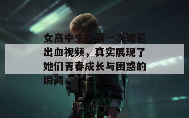 女高中生的第一次破苞出血视频，真实展现了她们青春成长与困惑的瞬间