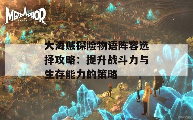 大海贼探险物语阵容选择攻略：提升战斗力与生存能力的策略