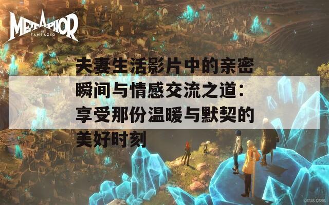 夫妻生活影片中的亲密瞬间与情感交流之道：享受那份温暖与默契的美好时刻