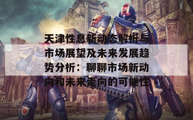 天津性息新动态解析与市场展望及未来发展趋势分析：聊聊市场新动向和未来走向的可能性