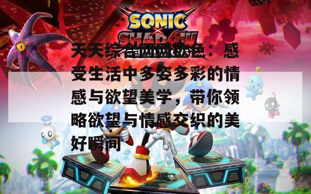 天天综合网网欲色：感受生活中多姿多彩的情感与欲望美学，带你领略欲望与情感交织的美好瞬间