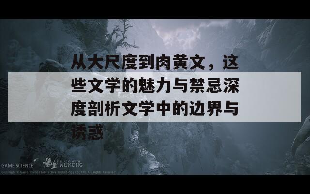 从大尺度到肉黄文，这些文学的魅力与禁忌深度剖析文学中的边界与诱惑