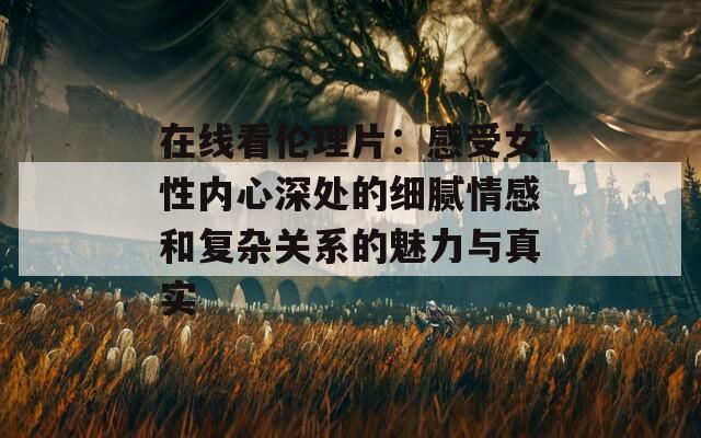 在线看伦理片：感受女性内心深处的细腻情感和复杂关系的魅力与真实