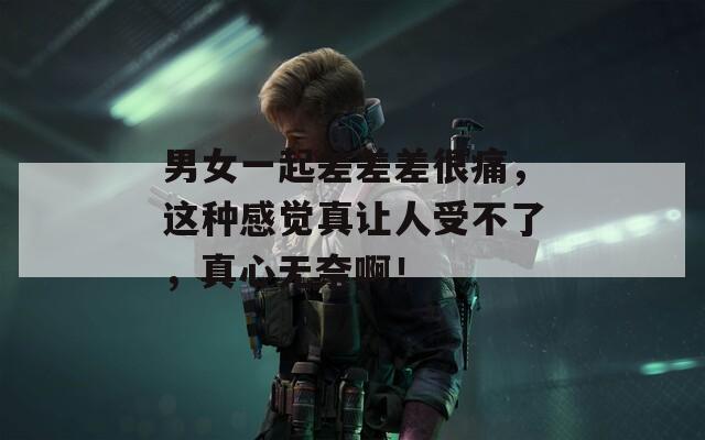 男女一起差差差很痛，这种感觉真让人受不了，真心无奈啊！