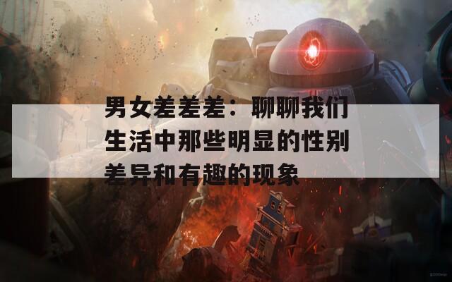 男女差差差：聊聊我们生活中那些明显的性别差异和有趣的现象