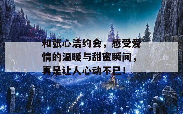 和张心洁约会，感受爱情的温暖与甜蜜瞬间，真是让人心动不已！