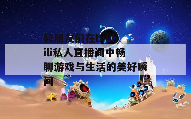 和朋友们在bilibili私人直播间中畅聊游戏与生活的美好瞬间