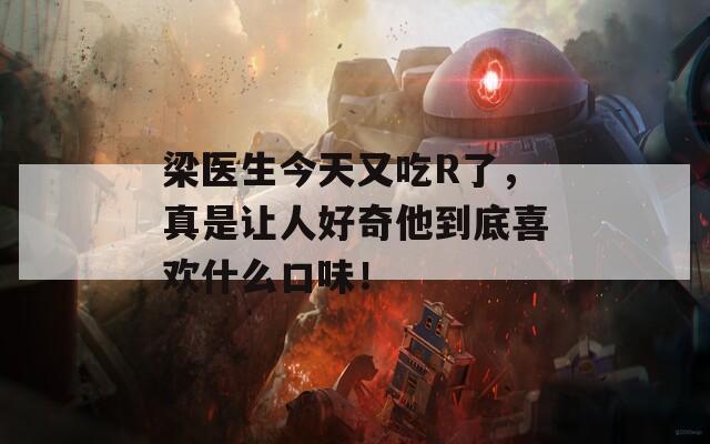 梁医生今天又吃R了，真是让人好奇他到底喜欢什么口味！