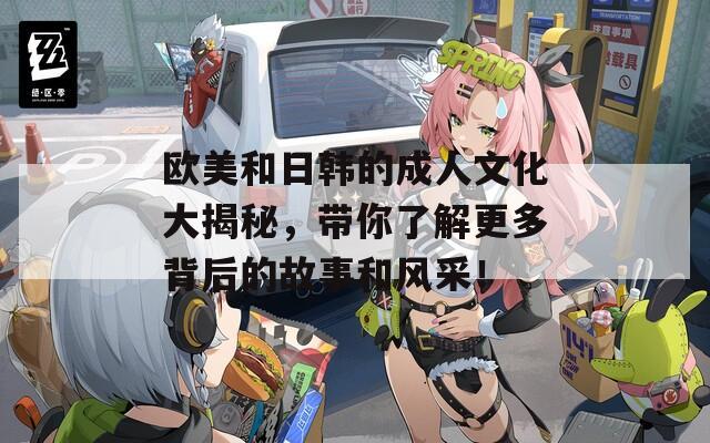 欧美和日韩的成人文化大揭秘，带你了解更多背后的故事和风采！
