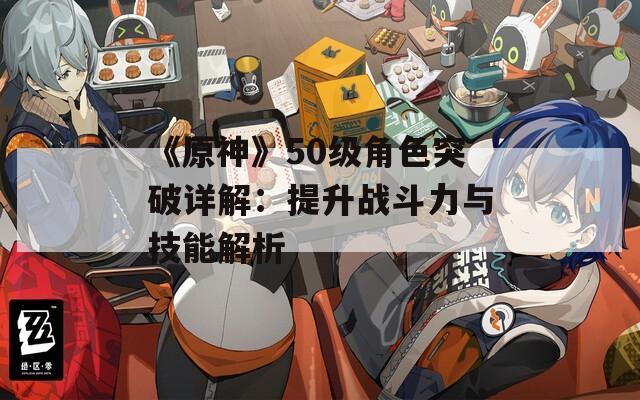 《原神》50级角色突破详解：提升战斗力与技能解析
