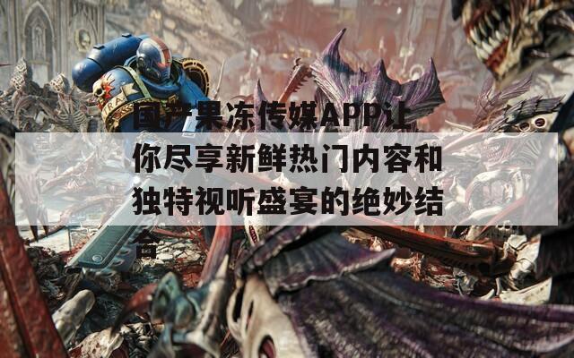 国产果冻传媒APP让你尽享新鲜热门内容和独特视听盛宴的绝妙结合