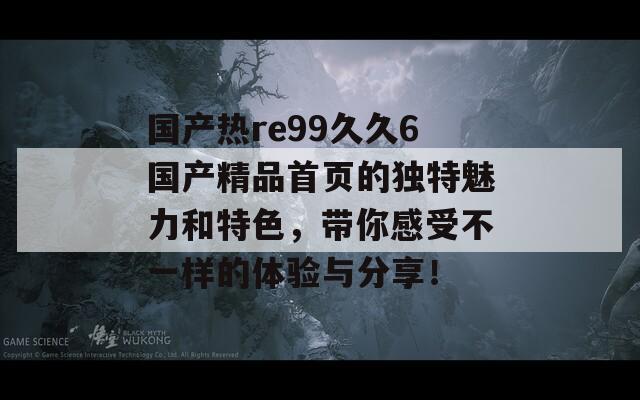 国产热re99久久6国产精品首页的独特魅力和特色，带你感受不一样的体验与分享！