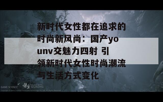 新时代女性都在追求的时尚新风尚：国产younv交魅力四射 引领新时代女性时尚潮流与生活方式变化