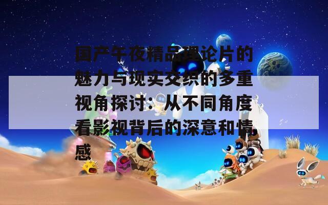 国产午夜精品理论片的魅力与现实交织的多重视角探讨：从不同角度看影视背后的深意和情感