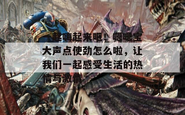 一起嗨起来吧！嗯嗯宝大声点使劲怎么啦，让我们一起感受生活的热情与激情